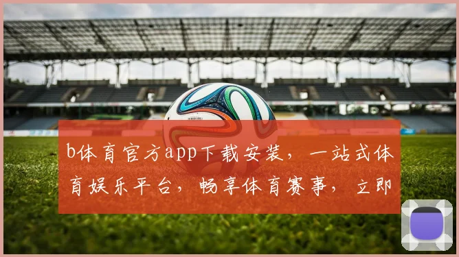 b体育官方app下载安装，一站式体育娱乐平台，畅享体育赛事，立即下载，体验非凡